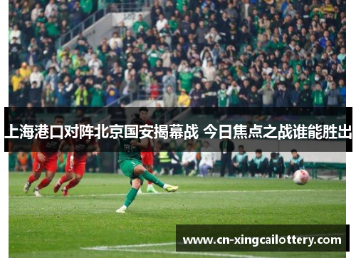 上海港口对阵北京国安揭幕战 今日焦点之战谁能胜出